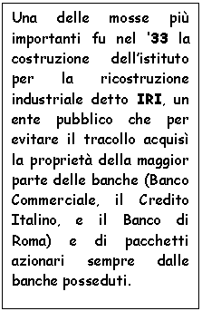 Text Box: Una delle mosse pi importanti fu nel '33 la costruzione dell'istituto per la ricostruzione industriale detto IRI, un ente pubblico che per evitare il tracollo acquis la propriet della maggior parte delle banche (Banco Commerciale, il Credito Italino, e il Banco di Roma) e di pacchetti azionari sempre dalle banche posseduti.

