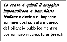 Text Box: Lo stato  quindi il maggior imprenditore e banchiere italiano e decine di imprese vennero cos salvate a carico del bilancio pubblico mentre poi vennero rivendute ai privati