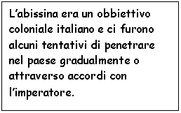 Text Box: L'abissina era un obbiettivo coloniale italiano e ci furono alcuni tentativi di penetrare nel paese gradualmente o attraverso accordi con l'imperatore.