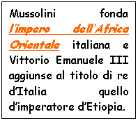 Text Box: Mussolini fonda l'impero dell'Africa Orientale italiana e Vittorio Emanuele III aggiunse al titolo di re d'Italia quello d'imperatore d'Etiopia.

