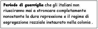 Text Box: Periodo di guerriglia che gli italiani non riusciranno mai a stroncare completamente nonostante la dura repressione e il regime di segregazione razziale instaurato nella colonia .