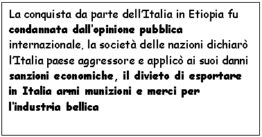 Text Box: La conquista da parte dell'Italia in Etiopia fu condannata dall'opinione pubblica internazionale, la societ delle nazioni dichiar l'Italia paese aggressore e applic ai suoi danni sanzioni economiche, il divieto di esportare in Italia armi munizioni e merci per l'industria bellica