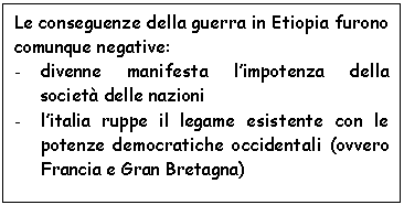 Text Box: Le conseguenze della guerra in Etiopia furono comunque negative:
- divenne manifesta l'impotenza della societ delle nazioni 
- l'italia ruppe il legame esistente con le potenze democratiche occidentali (ovvero Francia e Gran Bretagna)


