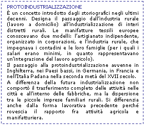 Text Box: PROTOINDUSTRIALIZZAZIONE
 un concetto introdotto dagli storiografici negli ultimi decenni. Designa il passaggio dall'industria rurale (lavoro a domicilio) all'industrializzazione di interi distretti rurali. Le manifatture tessili europee conoscevano due modelli: l'artigianato indipendente, organizzato in corporazioni, e l'industria rurale, che impegnava i contadini e le loro famiglie (per i quali i salari erano minimi, in quanto rappresentavano un'integrazione del lavoro agricolo). 
Il passaggio alla protoindustrializzazione avvenne in Inghilterra, nei Paesi bassi, in Germania, in Francia e nell'Italia Padana nella seconda met del XVII secolo. 
A differenza della futura industrializzazione non comport il trasferimento completo delle attivit nelle citt e all'interno delle fabbriche, ma la dispersione tra le piccole imprese familiari rurali. Si differenzia anche dalla forma lavorativa precedente perch rovescia il rapporto fra attivit agricola e manifatturiera. 
