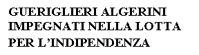 Text Box: GUERIGLIERI ALGERINI 
IMPEGNATI NELLA LOTTA
PER L'INDIPENDENZA
